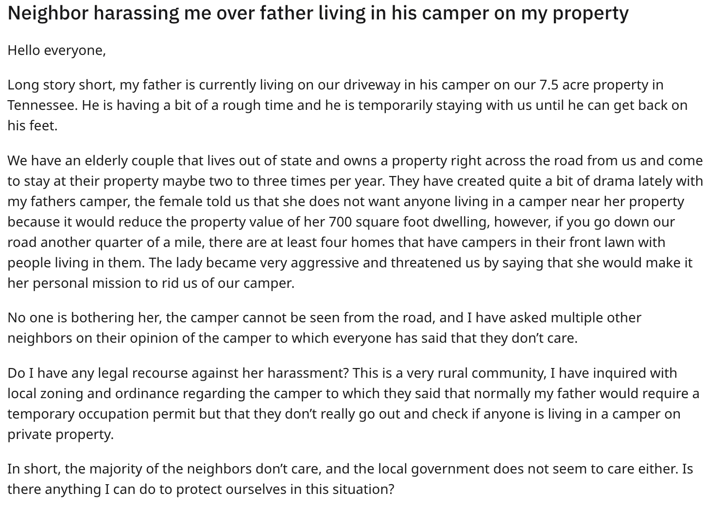 document - Neighbor harassing me over father living in his camper on my property Hello everyone, Long story short, my father is currently living on our driveway in his camper on our 7.5 acre property in Tennessee. He is having a bit of a rough time and he